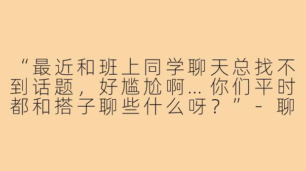 “最近和班上同学聊天总找不到话题，好尴尬啊…你们平时都和搭子聊些什么呀？”