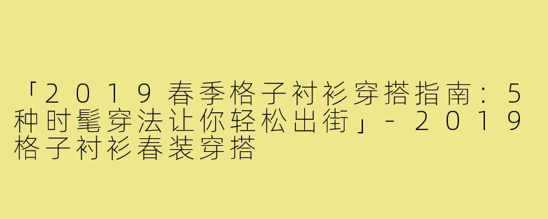 「2019春季格子衬衫穿搭指南:5种时髦穿法让你轻松出街」-2019格子衬衫春装穿搭