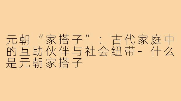 元朝“家搭子”：古代家庭中的互助伙伴与社会纽带-什么是元朝家搭子
