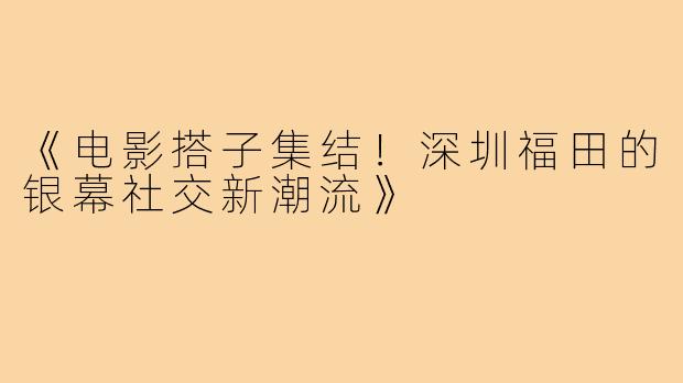《电影搭子集结！深圳福田的银幕社交新潮流》