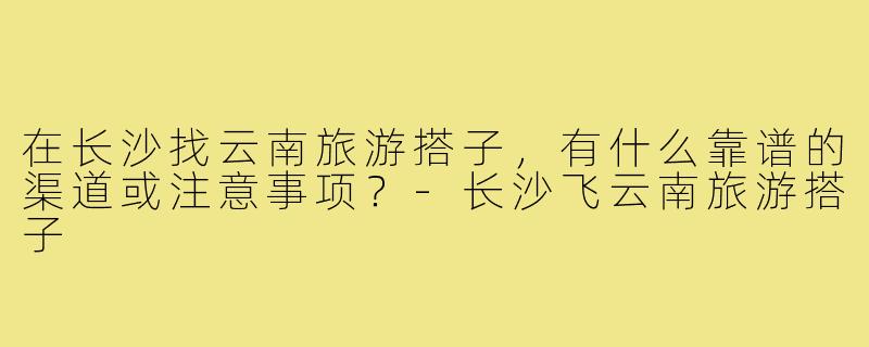 在长沙找云南旅游搭子，有什么靠谱的渠道或注意事项？