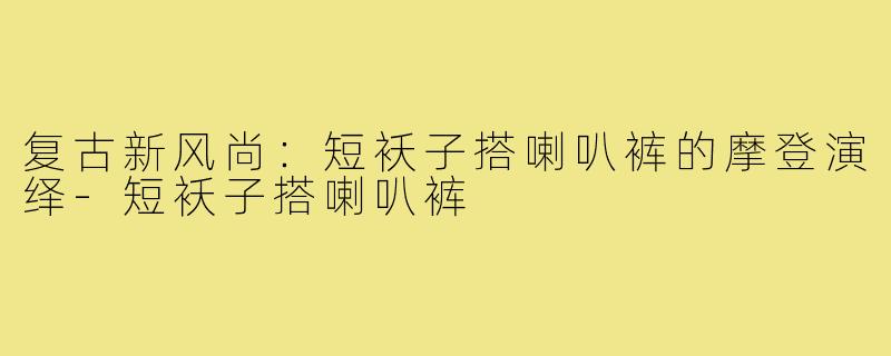 复古新风尚:短袄子搭喇叭裤的摩登演绎-短袄子搭喇叭裤