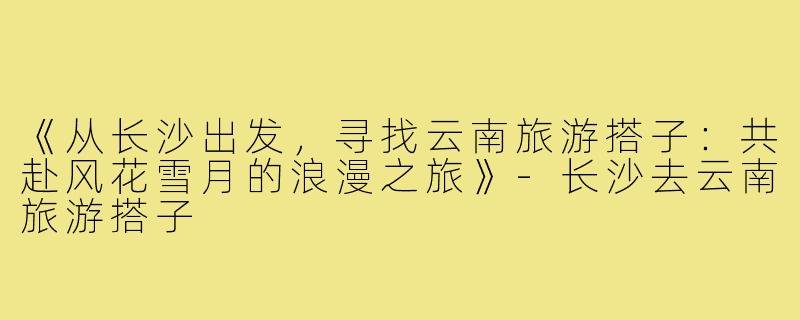 《从长沙出发，寻找云南旅游搭子：共赴风花雪月的浪漫之旅》-长沙去云南旅游搭子