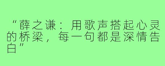 “薛之谦:用歌声搭起心灵的桥梁,每一句都是深情告白”