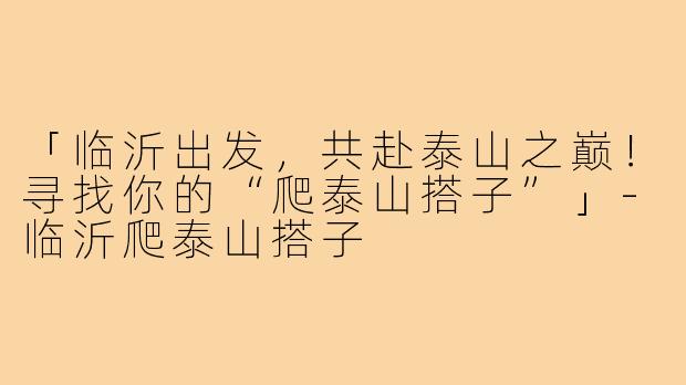「临沂出发，共赴泰山之巅！寻找你的“爬泰山搭子”」-临沂爬泰山搭子