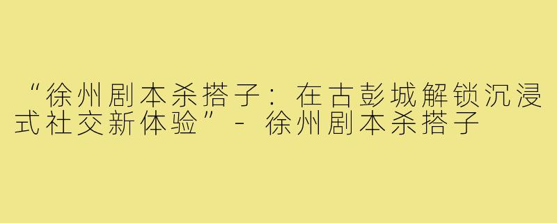 “徐州剧本杀搭子:在古彭城解锁沉浸式社交新体验”-徐州剧本杀搭子