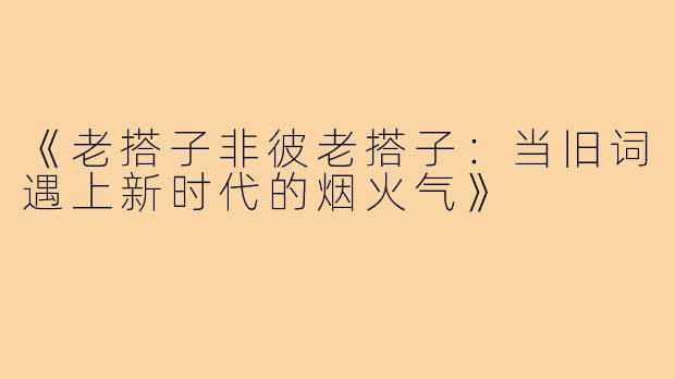 《老搭子非彼老搭子:当旧词遇上新时代的烟火气》