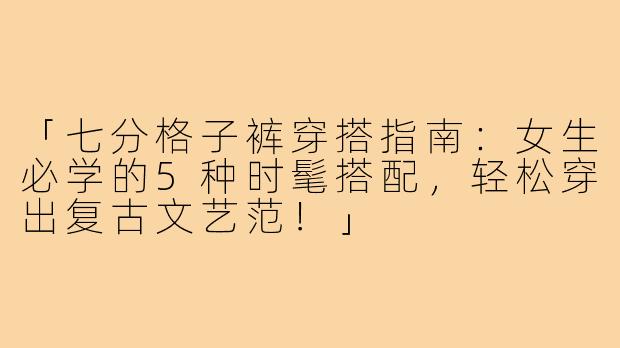「七分格子裤穿搭指南：女生必学的5种时髦搭配，轻松穿出复古文艺范！」