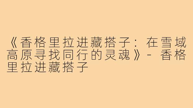 《香格里拉进藏搭子:在雪域高原寻找同行的灵魂》-香格里拉进藏搭子