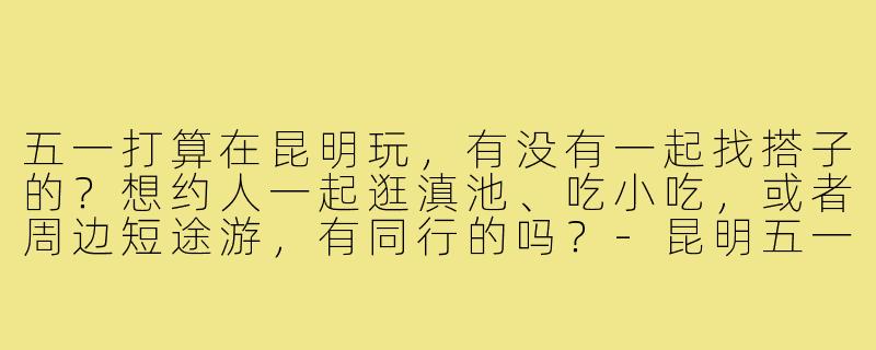 五一打算在昆明玩，有没有一起找搭子的？想约人一起逛滇池、吃小吃，或者周边短途游，有同行的吗？