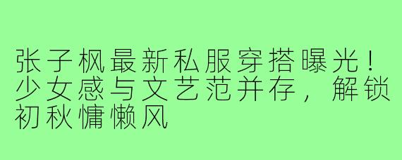 张子枫最新私服穿搭曝光!少女感与文艺范并存,解锁初秋慵懒风