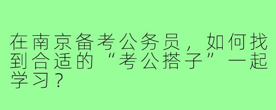 在南京备考公务员，如何找到合适的“考公搭子”一起学习？