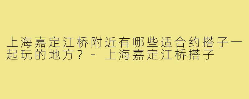 上海嘉定江桥附近有哪些适合约搭子一起玩的地方？