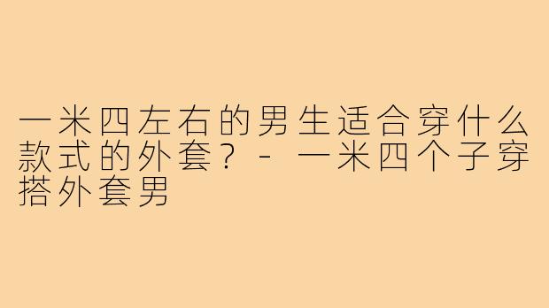 一米四左右的男生适合穿什么款式的外套?-一米四个子穿搭外套男