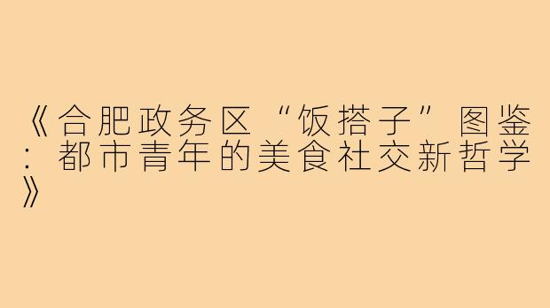 《合肥政务区“饭搭子”图鉴:都市青年的美食社交新哲学》