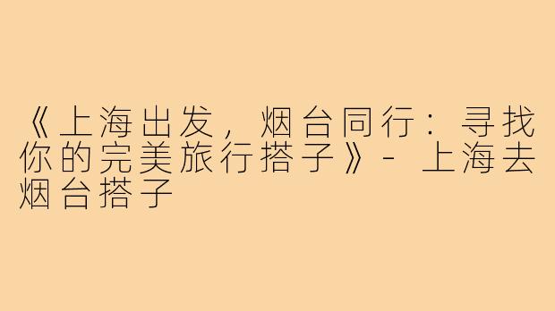 《上海出发，烟台同行：寻找你的完美旅行搭子》-上海去烟台搭子