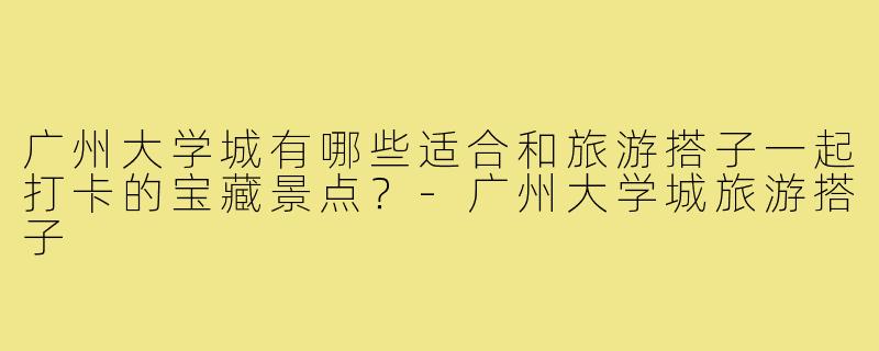 广州大学城有哪些适合和旅游搭子一起打卡的宝藏景点？-广州大学城旅游搭子