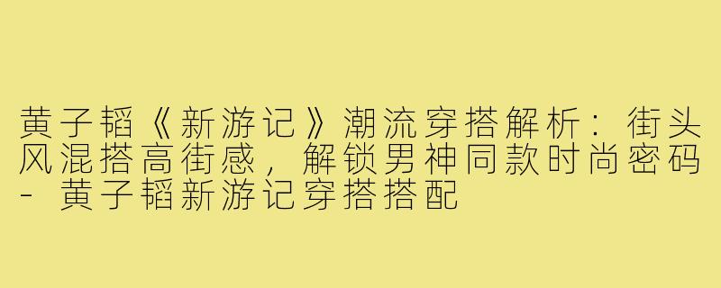 黄子韬《新游记》潮流穿搭解析：街头风混搭高街感，解锁男神同款时尚密码-黄子韬新游记穿搭搭配