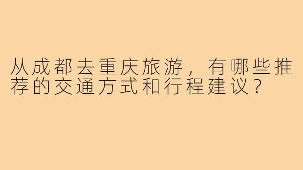 从成都去重庆旅游,有哪些推荐的交通方式和行程建议?