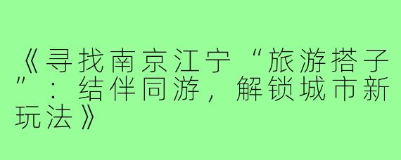 《寻找南京江宁“旅游搭子”:结伴同游,解锁城市新玩法》