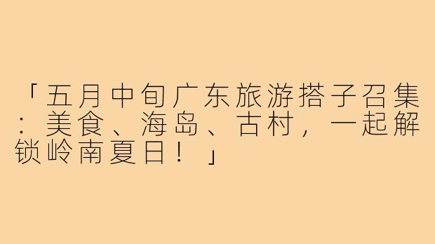 「五月中旬广东旅游搭子召集：美食、海岛、古村，一起解锁岭南夏日！」