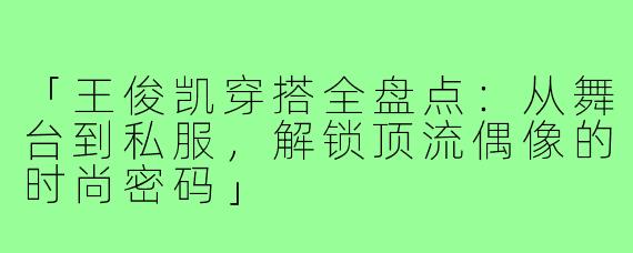 「王俊凯穿搭全盘点：从舞台到私服，解锁顶流偶像的时尚密码」