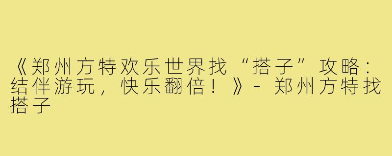 《郑州方特欢乐世界找“搭子”攻略：结伴游玩，快乐翻倍！》-郑州方特找搭子