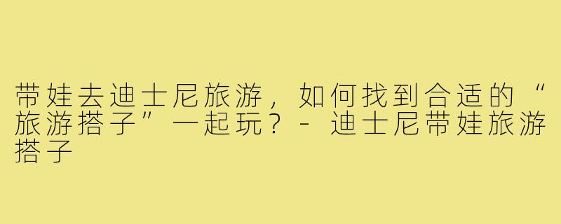 带娃去迪士尼旅游，如何找到合适的“旅游搭子”一起玩？-迪士尼带娃旅游搭子