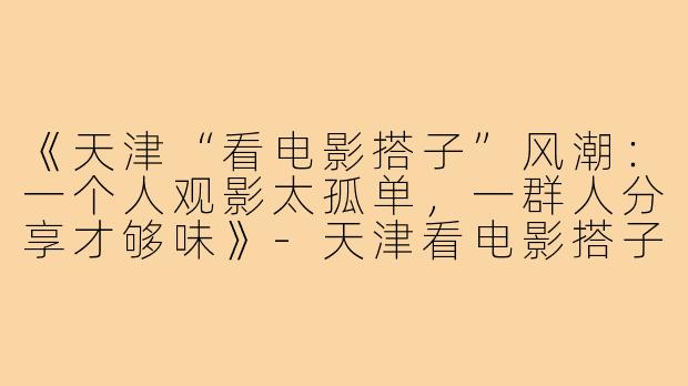 《天津“看电影搭子”风潮：一个人观影太孤单，一群人分享才够味》-天津看电影搭子