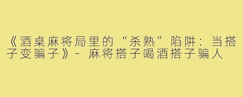 《酒桌麻将局里的“杀熟”陷阱:当搭子变骗子》-麻将搭子喝酒搭子骗人