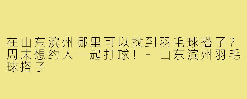 在山东滨州哪里可以找到羽毛球搭子?周末想约人一起打球!-山东滨州羽毛球搭子