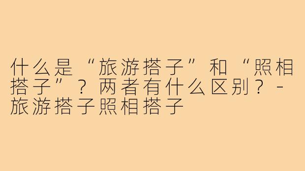 什么是“旅游搭子”和“照相搭子”?两者有什么区别?-旅游搭子照相搭子