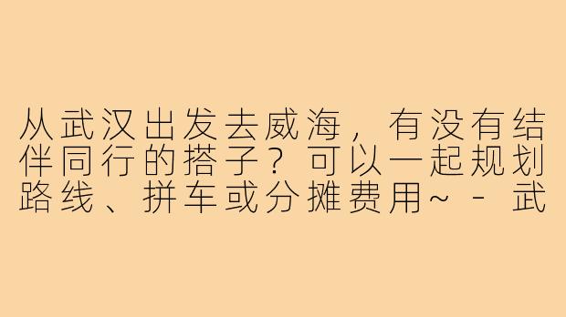 从武汉出发去威海，有没有结伴同行的搭子？可以一起规划路线、拼车或分摊费用~