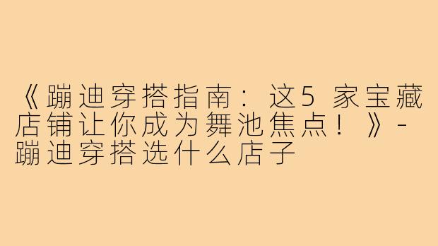 《蹦迪穿搭指南：这5家宝藏店铺让你成为舞池焦点！》
