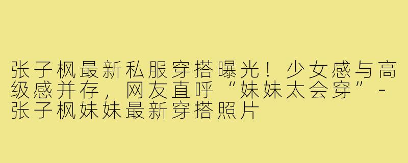 张子枫最新私服穿搭曝光!少女感与高级感并存,网友直呼“妹妹太会穿”-张子枫妹妹最新穿搭照片