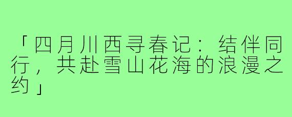 「四月川西寻春记：结伴同行，共赴雪山花海的浪漫之约」