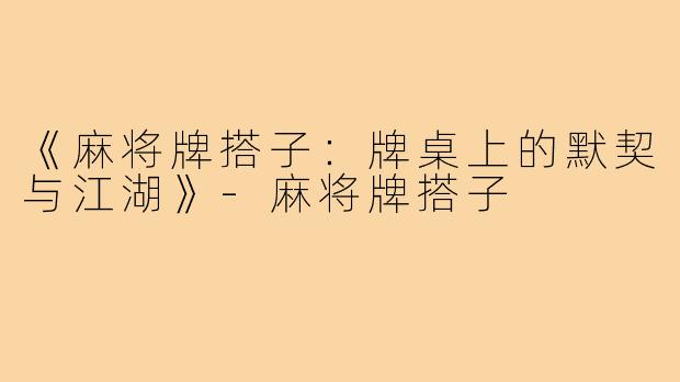 《麻将牌搭子：牌桌上的默契与江湖》