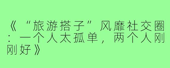 《“旅游搭子”风靡社交圈:一个人太孤单,两个人刚刚好》
