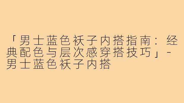 「男士蓝色袄子内搭指南:经典配色与层次感穿搭技巧」-男士蓝色袄子内搭