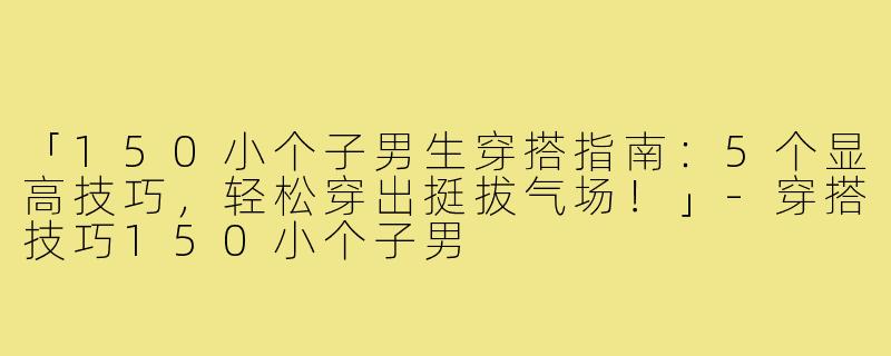 「150小个子男生穿搭指南：5个显高技巧，轻松穿出挺拔气场！」-穿搭技巧150小个子男