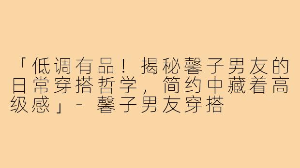 「低调有品！揭秘馨子男友的日常穿搭哲学，简约中藏着高级感」