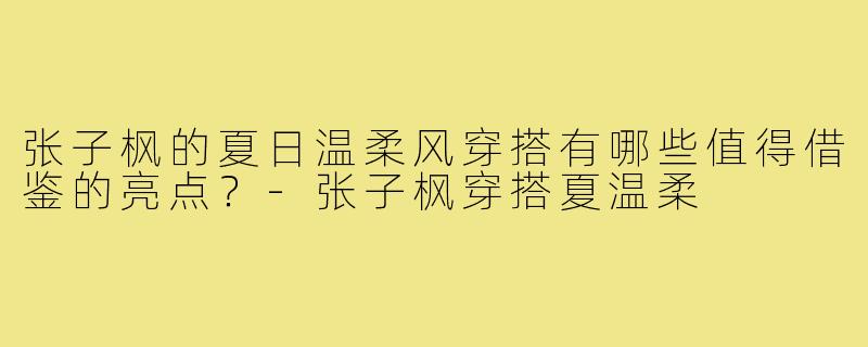 张子枫的夏日温柔风穿搭有哪些值得借鉴的亮点?-张子枫穿搭夏温柔