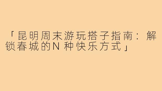 「昆明周末游玩搭子指南：解锁春城的N种快乐方式」