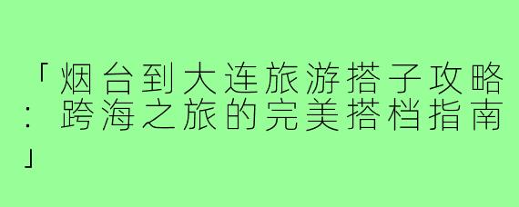 「烟台到大连旅游搭子攻略：跨海之旅的完美搭档指南」
