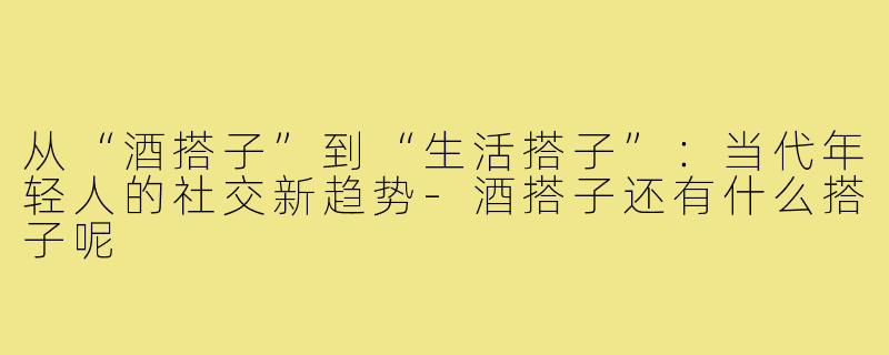 从“酒搭子”到“生活搭子”：当代年轻人的社交新趋势-酒搭子还有什么搭子呢