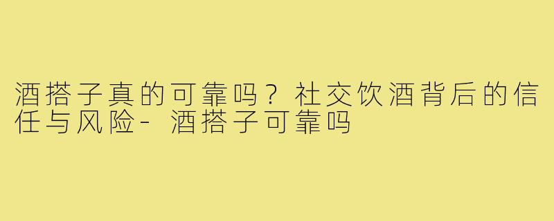 酒搭子真的可靠吗？社交饮酒背后的信任与风险