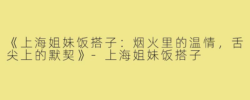 《上海姐妹饭搭子:烟火里的温情,舌尖上的默契》-上海姐妹饭搭子