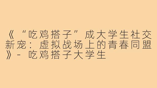 《“吃鸡搭子”成大学生社交新宠：虚拟战场上的青春同盟》