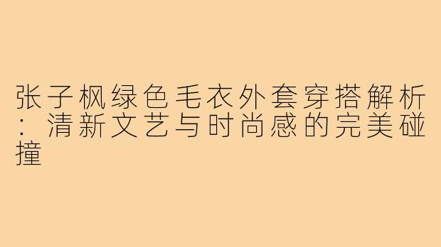 张子枫绿色毛衣外套穿搭解析:清新文艺与时尚感的完美碰撞