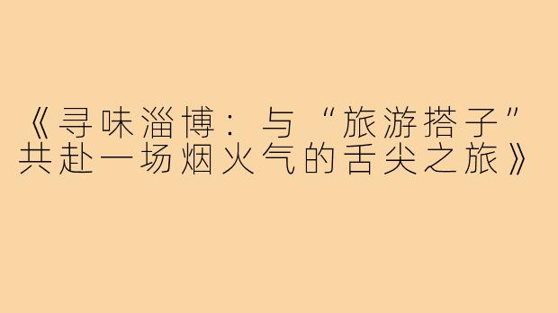 《寻味淄博：与“旅游搭子”共赴一场烟火气的舌尖之旅》